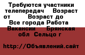 Требуются участники телепередач. › Возраст от ­ 18 › Возраст до ­ 60 - Все города Работа » Вакансии   . Брянская обл.,Сельцо г.